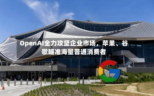 OpenAI全力攻坚企业市场，苹果、谷歌瞄准海量普通消费者-第2张图片
