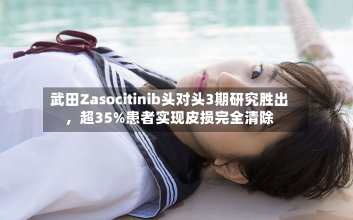 武田Zasocitinib头对头3期研究胜出,超35%患者实现皮损完全清除