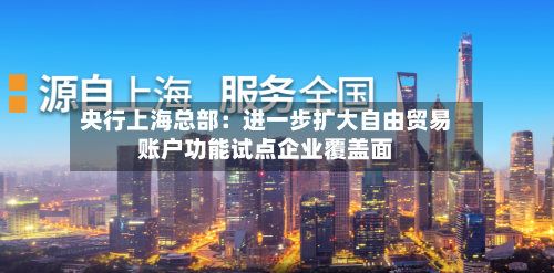 央行上海总部:进一步扩大自由贸易账户功能试点企业覆盖面