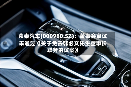 众泰汽车(000980.SZ):董事会审议未通过《关于免去韩必文先生董事长职务的议案》