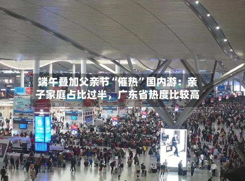 端午叠加父亲节“催热”国内游：亲子家庭占比过半，广东省热度比较高-第2张图片