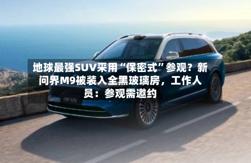 地球最强SUV采用“保密式”参观?新问界M9被装入全黑玻璃房,工作人员:参观需邀约