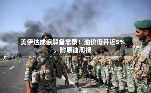 美伊达成谅解备忘录！油价低开近5%，附原油周报-第3张图片