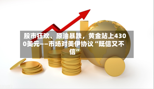 股市狂欢	、原油暴跌，黄金站上4300美元——市场对美伊协议“既信又不信	”-第2张图片